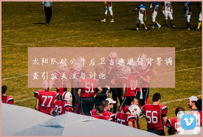 太阳队对公牛后卫吉迪进行背景调查引发关注与讨论