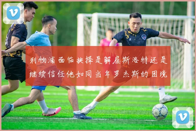 利物浦面临抉择是解雇斯洛特还是继续信任他如同当年罗杰斯的困境