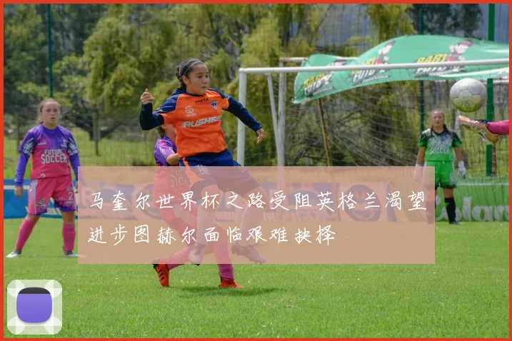 马奎尔世界杯之路受阻英格兰渴望进步图赫尔面临艰难抉择