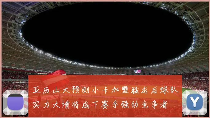 亚历山大预测小卡加盟猛龙后球队实力大增将成下赛季强劲竞争者