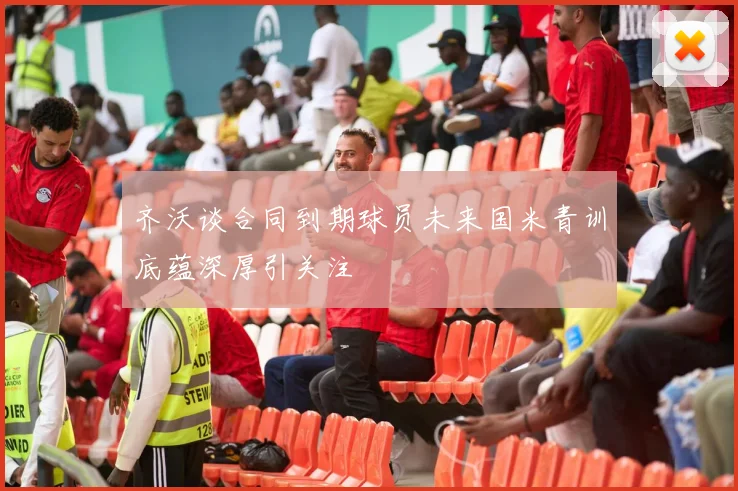齐沃谈合同到期球员未来国米青训底蕴深厚引关注