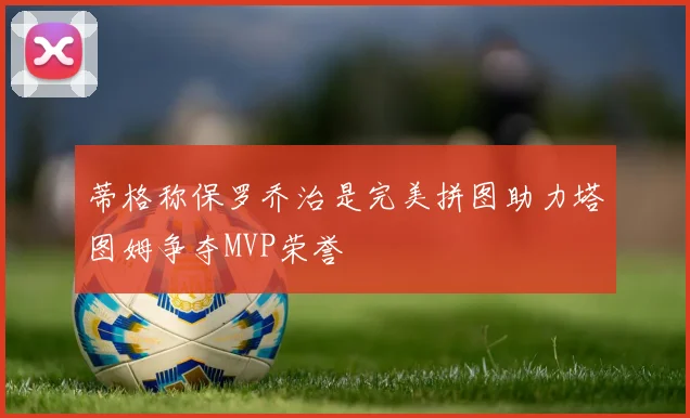 蒂格称保罗乔治是完美拼图助力塔图姆争夺MVP荣誉