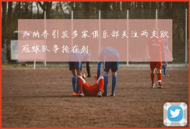 加纳乔引发多家俱乐部关注两支欧冠球队争抢在列