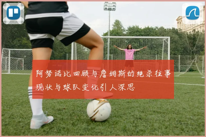 阿努诺比回顾与詹姆斯的绝杀往事现状与球队变化引人深思