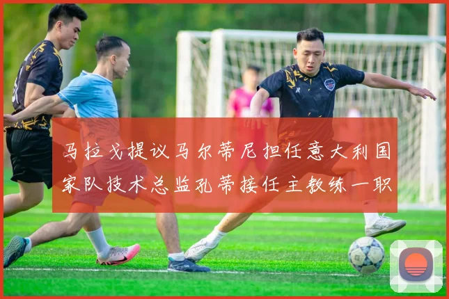 马拉戈提议马尔蒂尼担任意大利国家队技术总监孔蒂接任主教练一职