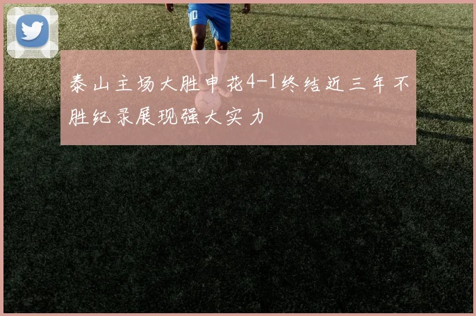 泰山主场大胜申花4-1终结近三年不胜纪录展现强大实力