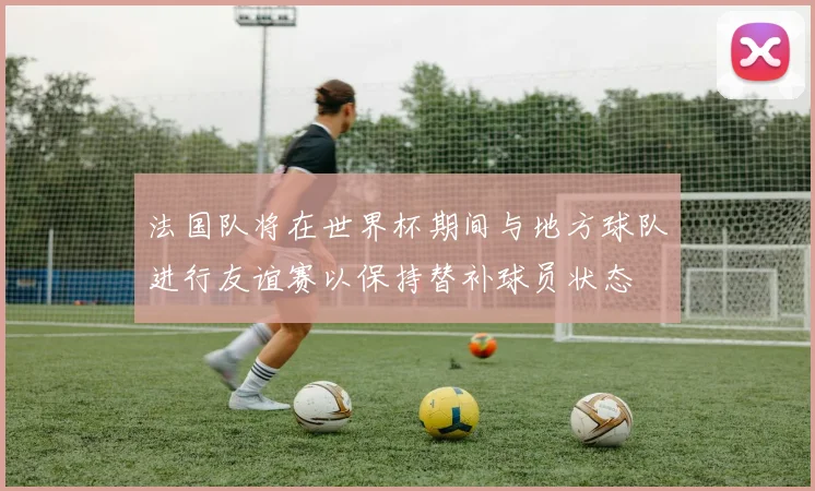 法国队将在世界杯期间与地方球队进行友谊赛以保持替补球员状态