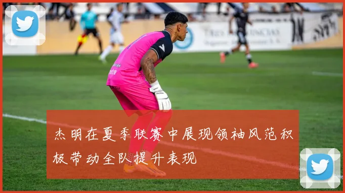 杰明在夏季联赛中展现领袖风范积极带动全队提升表现