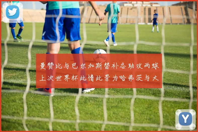 曼赞比与巴尔加斯替补各助攻两球上次世界杯此情此景为哈弗茨与大菲尔