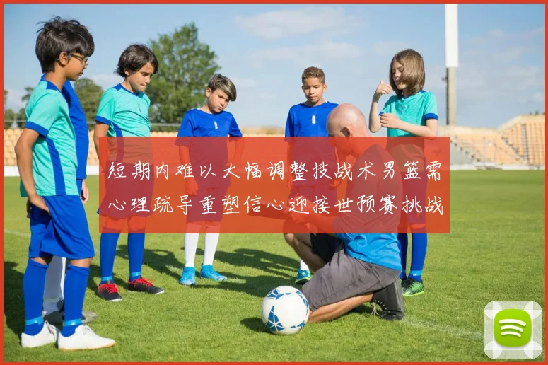 短期内难以大幅调整技战术男篮需心理疏导重塑信心迎接世预赛挑战