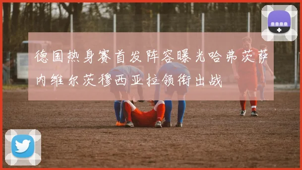 德国热身赛首发阵容曝光哈弗茨萨内维尔茨穆西亚拉领衔出战