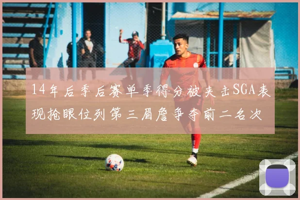 14年后季后赛单季得分被夹击SGA表现抢眼位列第三眉詹争夺前二名次