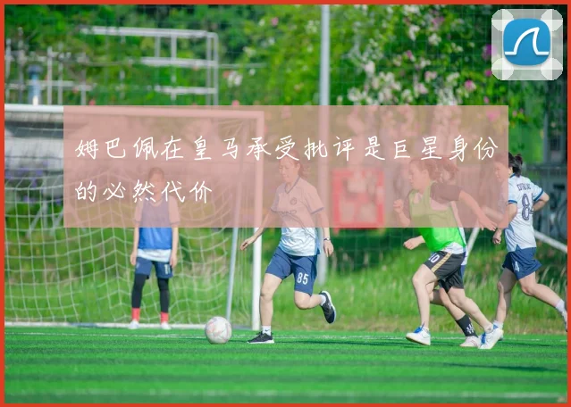 姆巴佩在皇马承受批评是巨星身份的必然代价