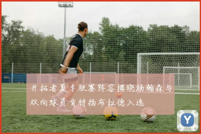 开拓者夏季联赛阵容揭晓杨瀚森与双向球员肯特扬布拉德入选