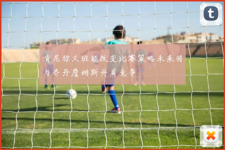 肯尼称文班能改变比赛策略未来将与乔丹詹姆斯并肩竞争